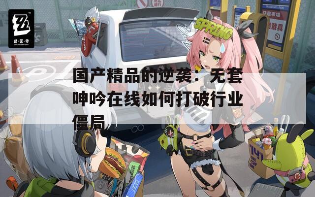 国产精品的逆袭：无套呻吟在线如何打破行业僵局