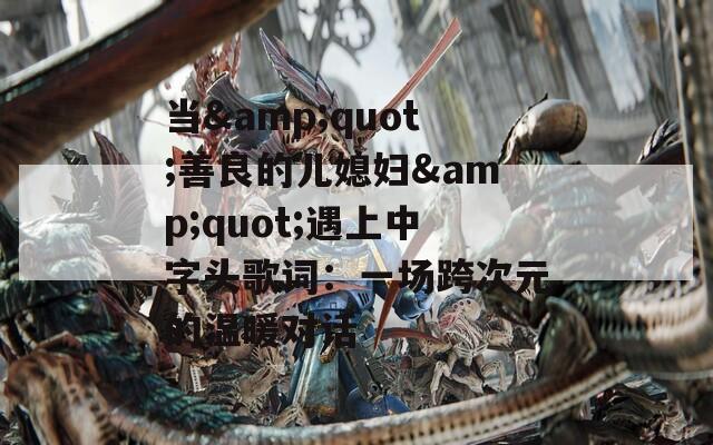 当&quot;善良的儿媳妇&quot;遇上中字头歌词：一场跨次元的温暖对话