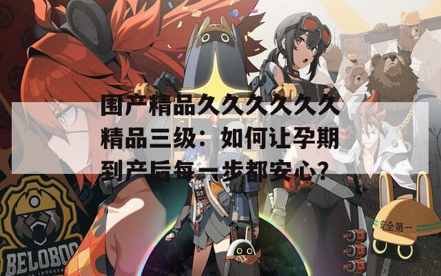 围产精品久久久久久久精品三级：如何让孕期到产后每一步都安心？