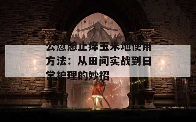 公愆憩止痒玉米地使用方法：从田间实战到日常护理的妙招