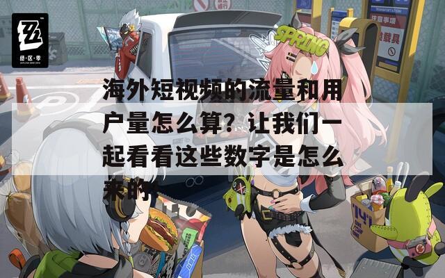 海外短视频的流量和用户量怎么算？让我们一起看看这些数字是怎么来的！