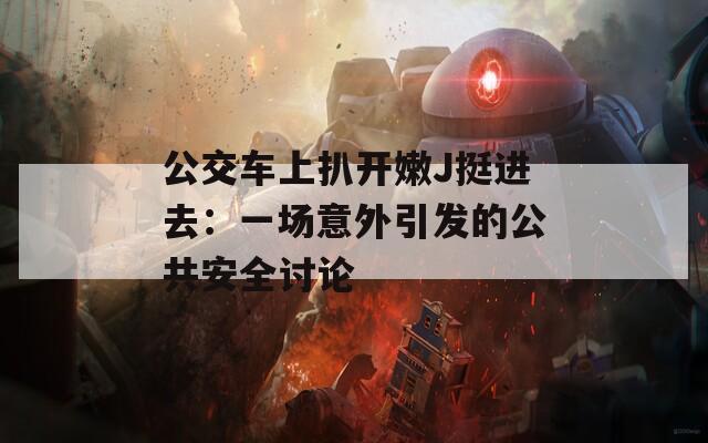 公交车上扒开嫩J挺进去：一场意外引发的公共安全讨论