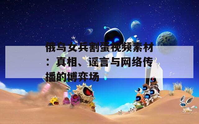 俄乌女兵割蛋视频素材：真相、谣言与网络传播的博弈场