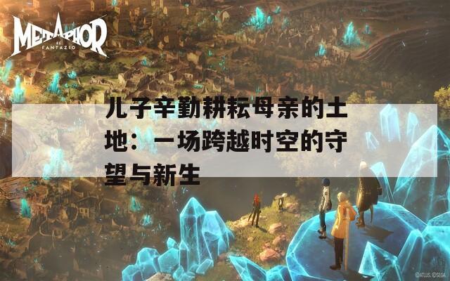 儿子辛勤耕耘母亲的土地：一场跨越时空的守望与新生