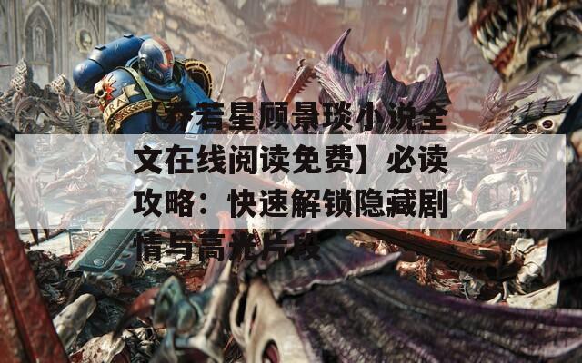 【乔若星顾景琰小说全文在线阅读免费】必读攻略：快速解锁隐藏剧情与高光片段