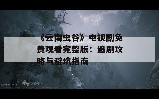 《云南虫谷》电视剧免费观看完整版：追剧攻略与避坑指南