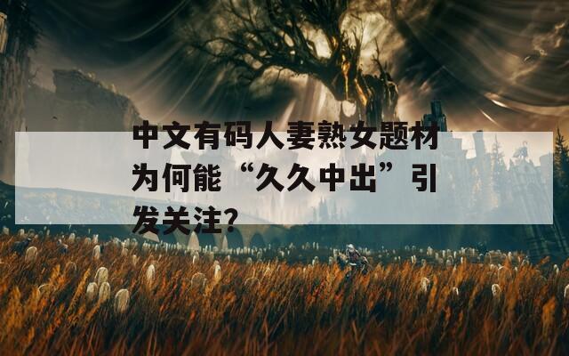 中文有码人妻熟女题材为何能“久久中出”引发关注？