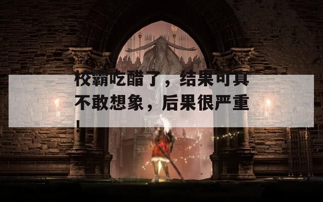 校霸吃醋了，结果可真不敢想象，后果很严重！