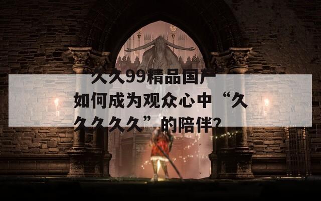 “久久99精品国产”如何成为观众心中“久久久久久”的陪伴？