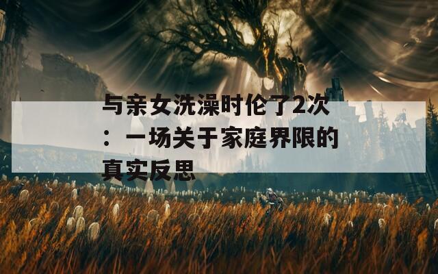 与亲女洗澡时伦了2次：一场关于家庭界限的真实反思