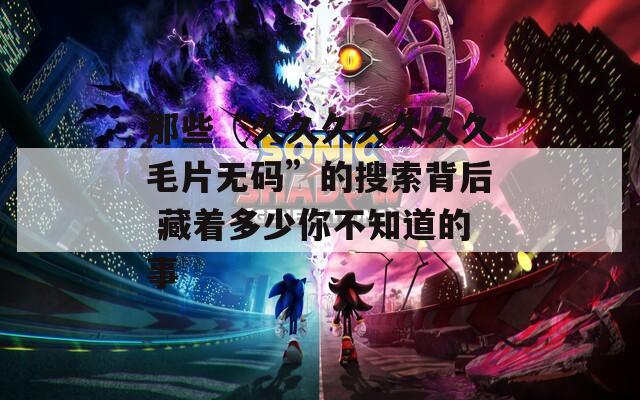 那些“久久久久久久久毛片无码”的搜索背后 藏着多少你不知道的事