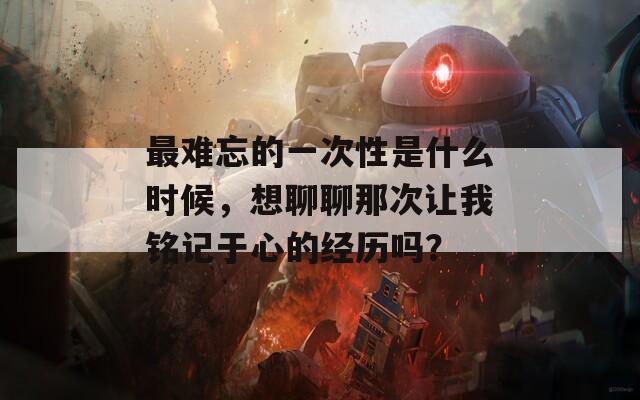 最难忘的一次性是什么时候，想聊聊那次让我铭记于心的经历吗？