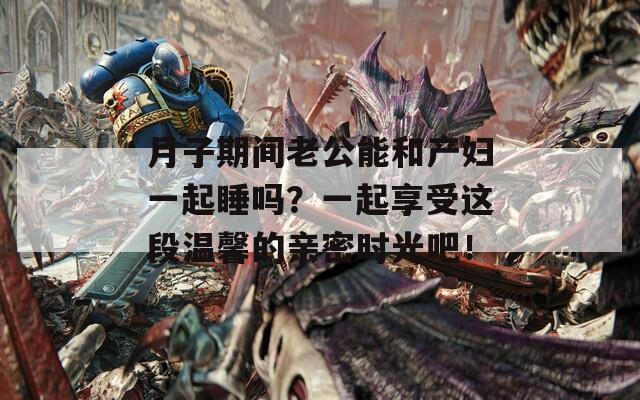 月子期间老公能和产妇一起睡吗？一起享受这段温馨的亲密时光吧！