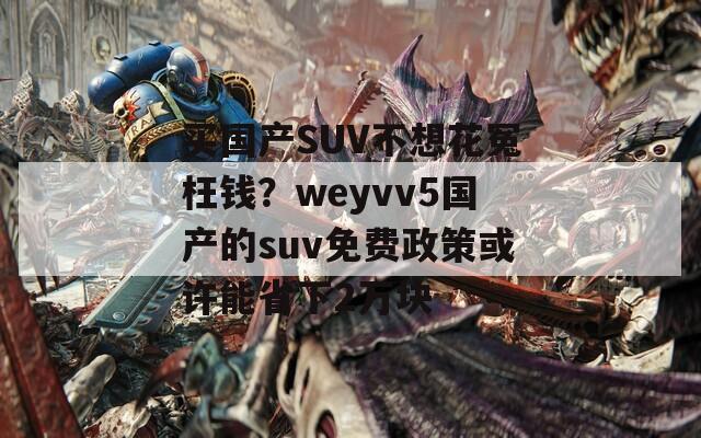 买国产SUV不想花冤枉钱？weyvv5国产的suv免费政策或许能省下2万块