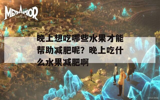 晚上想吃哪些水果才能帮助减肥呢？晚上吃什么水果减肥啊