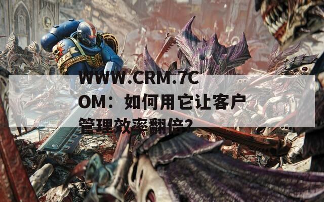 WWW.CRM.7COM：如何用它让客户管理效率翻倍？
