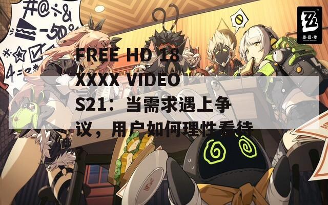 FREE HD 18XXXX VIDEOS21：当需求遇上争议，用户如何理性看待？