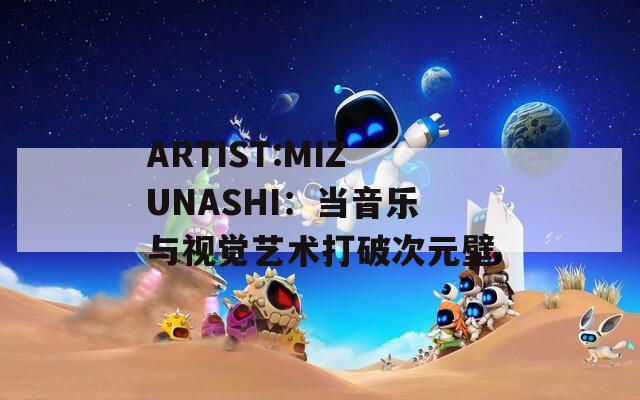 ARTIST:MIZUNASHI：当音乐与视觉艺术打破次元壁