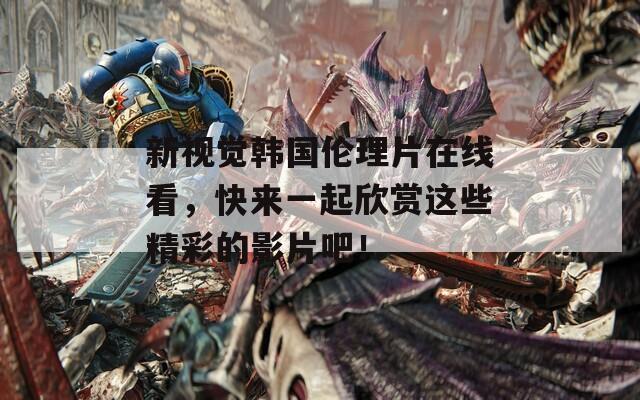 新视觉韩国伦理片在线看，快来一起欣赏这些精彩的影片吧！