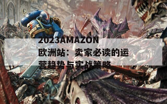2023AMAZON欧洲站：卖家必读的运营趋势与实战策略
