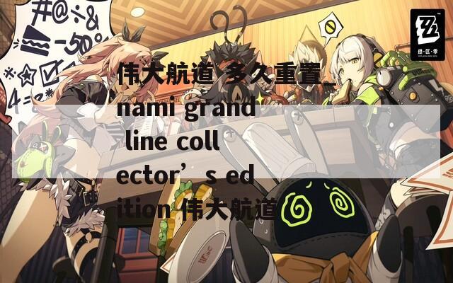 伟大航道 多久重置_nami grand line collector’s edition 伟大航道