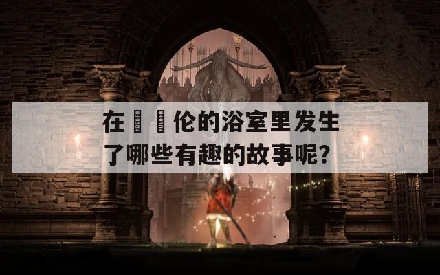 在妺妺伦的浴室里发生了哪些有趣的故事呢？