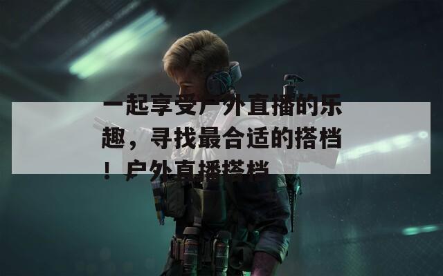 一起享受户外直播的乐趣，寻找最合适的搭档！户外直播搭档