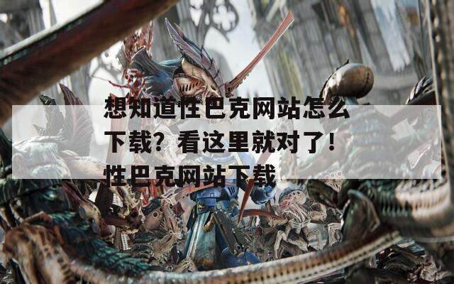 想知道性巴克网站怎么下载？看这里就对了！性巴克网站下载