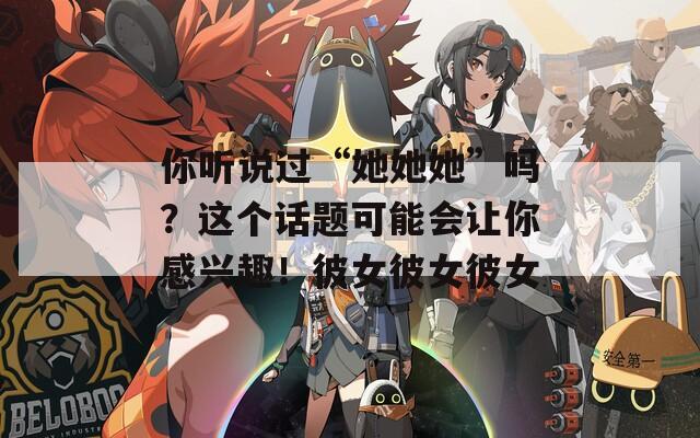 你听说过“她她她”吗？这个话题可能会让你感兴趣！彼女彼女彼女
