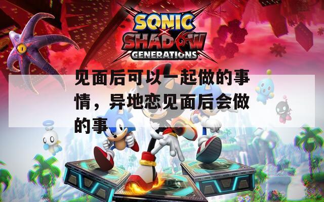 见面后可以一起做的事情，异地恋见面后会做的事