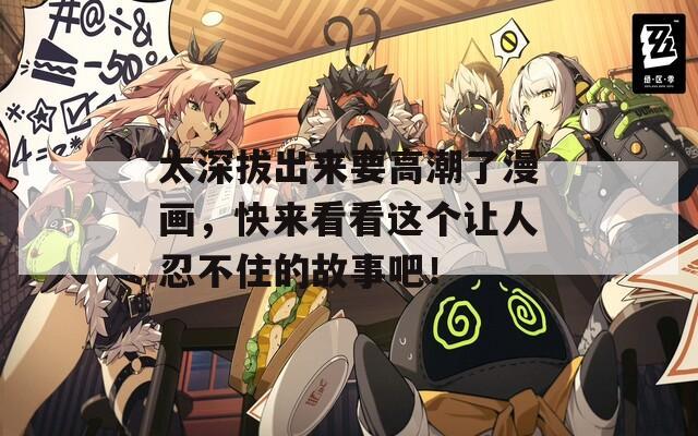 太深拔出来要高潮了漫画，快来看看这个让人忍不住的故事吧！