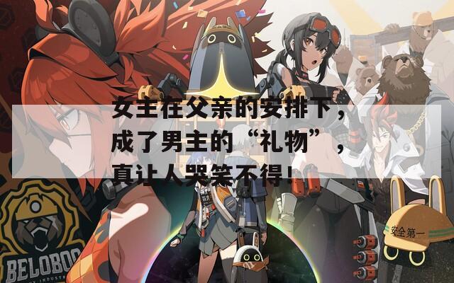 女主在父亲的安排下，成了男主的“礼物”，真让人哭笑不得！