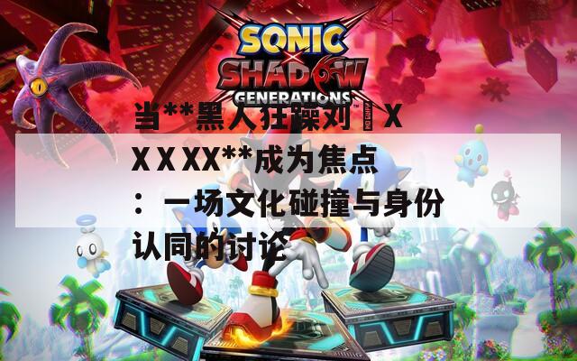 当**黑人狂躁刘玥XXⅩXX**成为焦点：一场文化碰撞与身份认同的讨论
