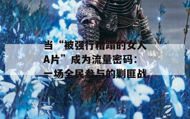 当“被强行糟蹋的女人A片”成为流量密码：一场全民参与的剿匪战