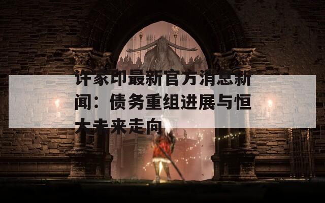 许家印最新官方消息新闻：债务重组进展与恒大未来走向