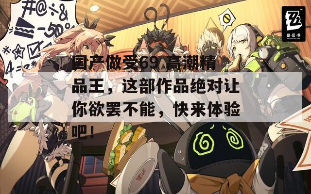 国产做受69 高潮精品王，这部作品绝对让你欲罢不能，快来体验吧！