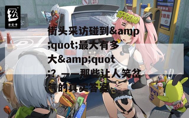 街头采访碰到&quot;最大有多大&quot;？——那些让人笑岔气的真实答案