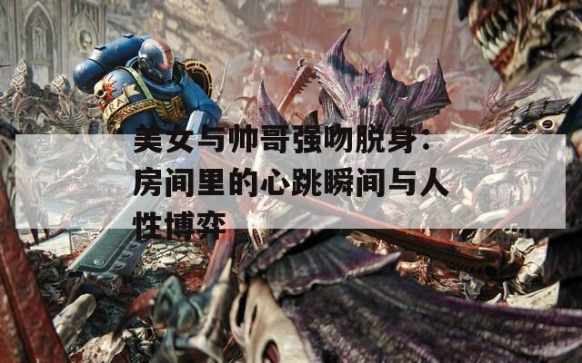 美女与帅哥强吻脱身：房间里的心跳瞬间与人性博弈