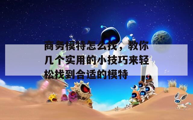 商务模特怎么找，教你几个实用的小技巧来轻松找到合适的模特
