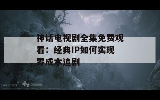 神话电视剧全集免费观看：经典IP如何实现零成本追剧