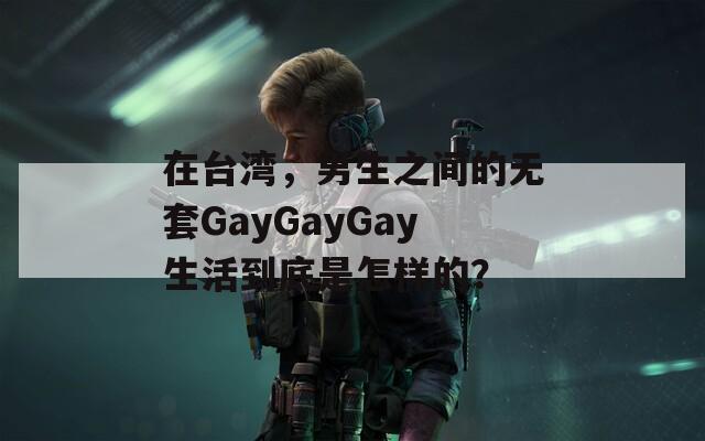 在台湾，男生之间的无套GayGayGay生活到底是怎样的？