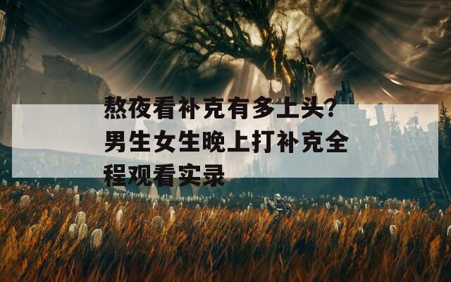 熬夜看补克有多上头？男生女生晚上打补克全程观看实录