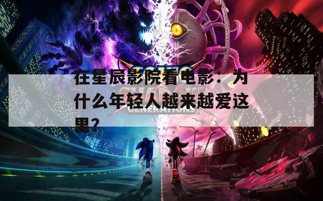 在星辰影院看电影：为什么年轻人越来越爱这里？