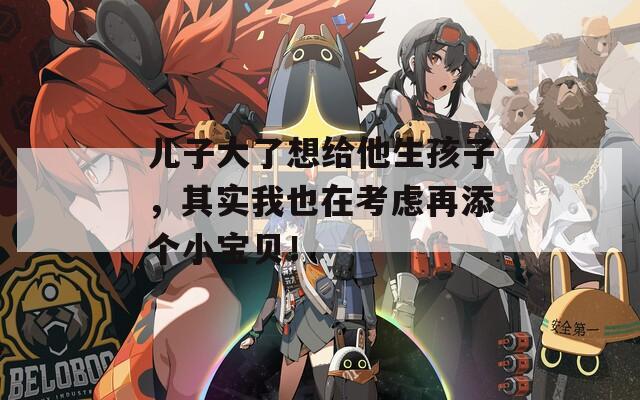 儿子大了想给他生孩子，其实我也在考虑再添个小宝贝！