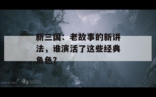 新三国：老故事的新讲法，谁演活了这些经典角色？