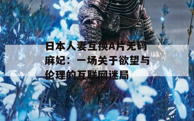 日本人妻互换A片无码麻妃：一场关于欲望与伦理的互联网迷局