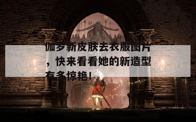 伽罗新皮肤去衣服图片，快来看看她的新造型有多惊艳！