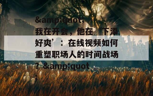 &quot;我在开会，他在‘下添好爽’：在线视频如何重塑职场人的时间战场？&quot;