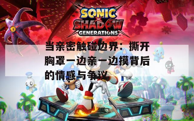 当亲密触碰边界：撕开胸罩一边亲一边摸背后的情感与争议