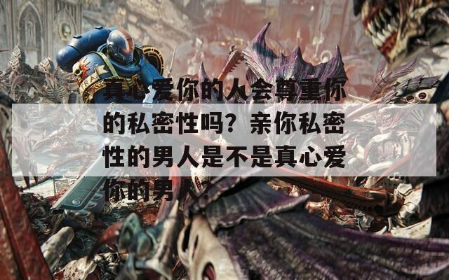 真心爱你的人会尊重你的私密性吗？亲你私密性的男人是不是真心爱你的男人？